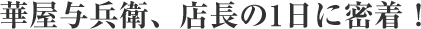 華屋与兵衛、店長の1日に密着！