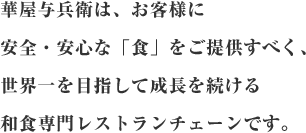 華屋与兵衛は、お客様に 安全・安心な「食」をご提供すべく、 世界一を目指して成長を続ける 和食専門レストランチェーンです。