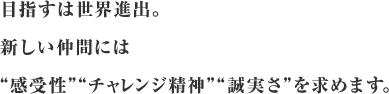 目指すは世界進出。新しい仲間には”感受性””チャレンジ精神””誠実さ”を求めます。